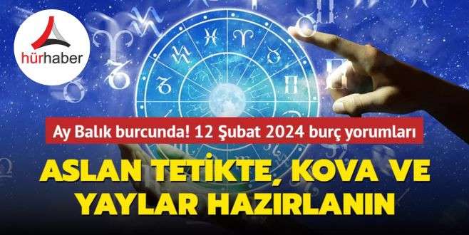 Ay Balık burcunda! Aslan tetikte, Kova ve Yaylar hazır olsun! 12 Şubat 2024 burç yorumları